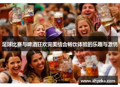 足球比赛与啤酒狂欢完美结合畅饮体验的乐趣与激情