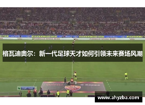 格瓦迪奥尔:新一代足球天才如何引领未来赛场风潮