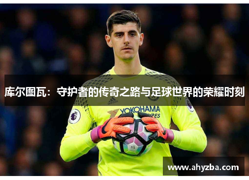 库尔图瓦：守护者的传奇之路与足球世界的荣耀时刻